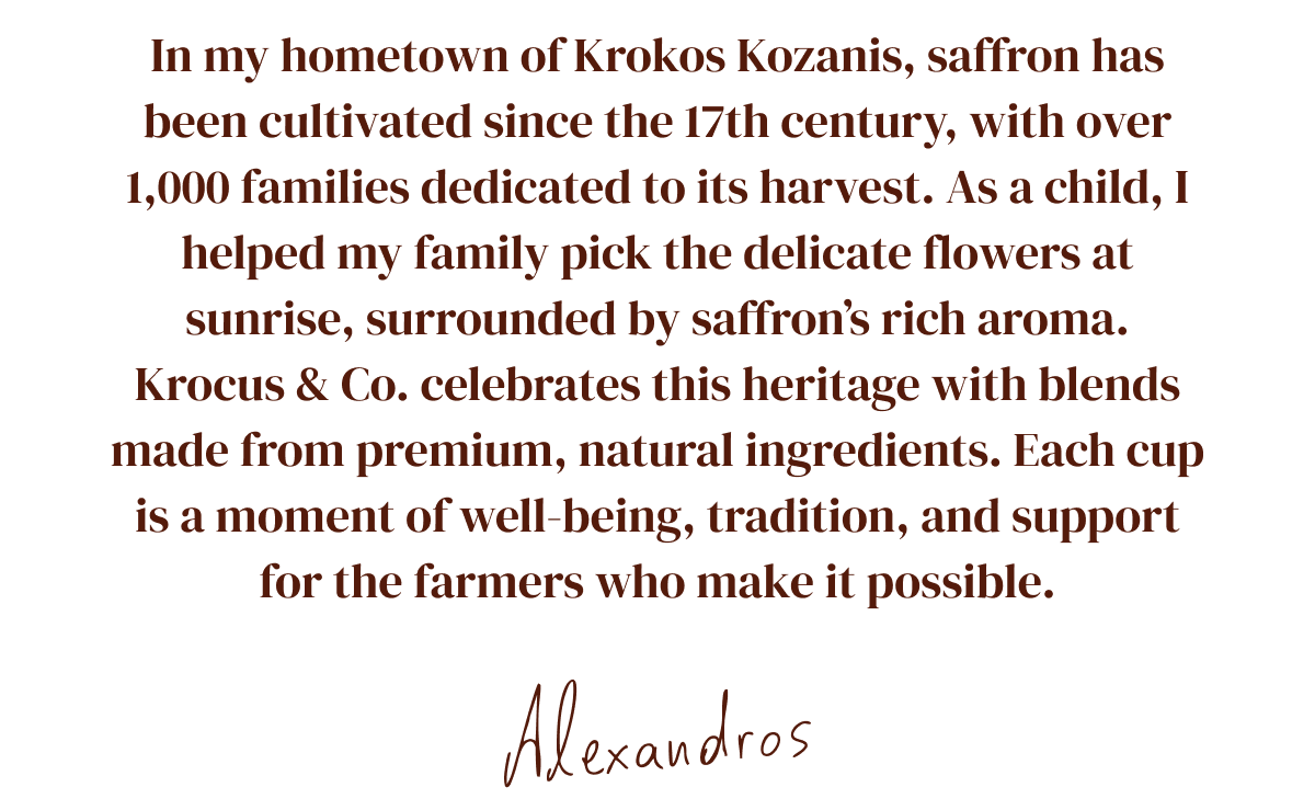 In my hometown of Krokos Kozanis, saffron has been cultivated since the 17th century, with over 1,000 families dedicated to its harvest. As a child, I helped my family pick the delicate flowers at sunrise, surrounded by saffron's rich aroma.
Krocus & Co. celebrates this heritage with blends made from premium, natural ingredients. Each cup is a moment of well-being, tradition, and support for the farmers who make it possible. 
Alexandros (Krocus & Co. Founder)